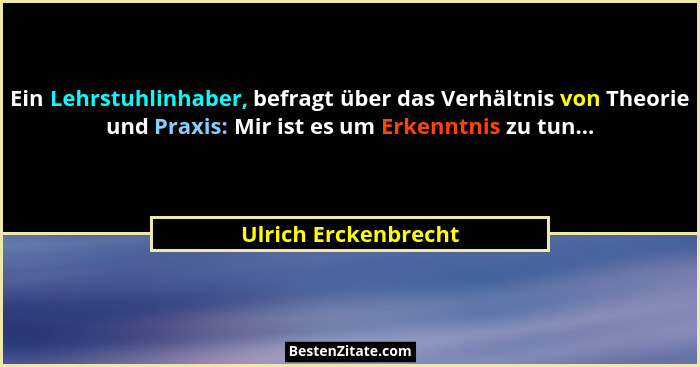 Ein Lehrstuhlinhaber, befragt über das Verhältnis von Theorie und Praxis: Mir ist es um Erkenntnis zu tun...... - Ulrich Erckenbrecht