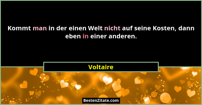 Kommt man in der einen Welt nicht auf seine Kosten, dann eben in einer anderen.... - Voltaire