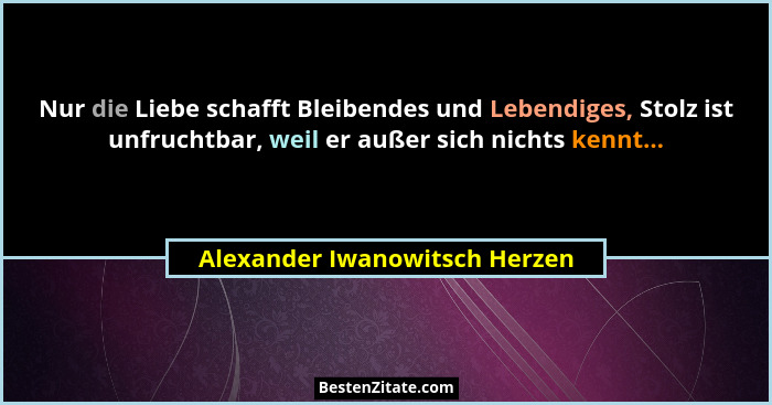 Nur die Liebe schafft Bleibendes und Lebendiges, Stolz ist unfruchtbar, weil er außer sich nichts kennt...... - Alexander Iwanowitsch Herzen