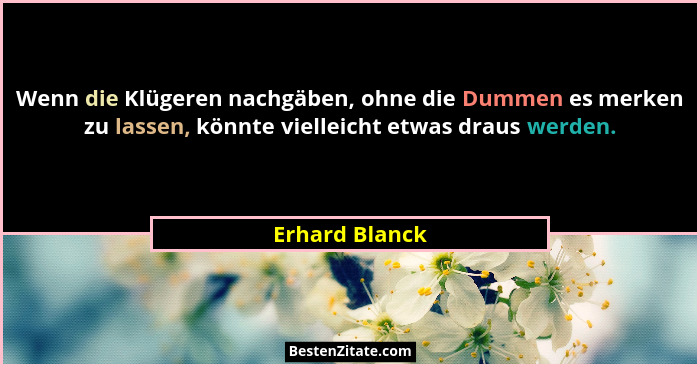 Wenn die Klügeren nachgäben, ohne die Dummen es merken zu lassen, könnte vielleicht etwas draus werden.... - Erhard Blanck