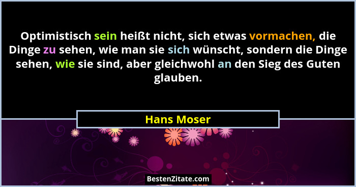 Optimistisch sein heißt nicht, sich etwas vormachen, die Dinge zu sehen, wie man sie sich wünscht, sondern die Dinge sehen, wie sie sind,... - Hans Moser