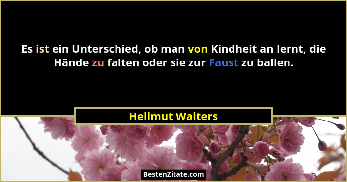 Es ist ein Unterschied, ob man von Kindheit an lernt, die Hände zu falten oder sie zur Faust zu ballen.... - Hellmut Walters