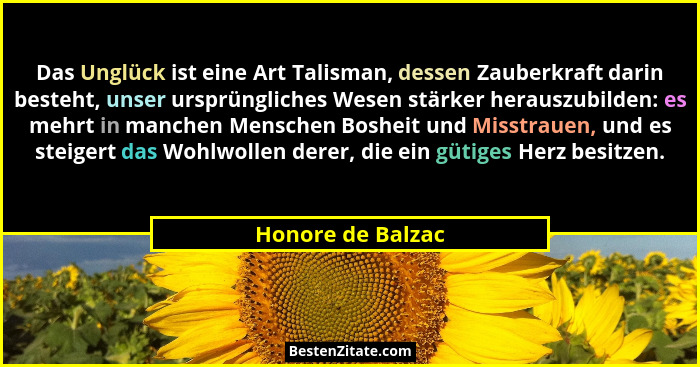 Das Unglück ist eine Art Talisman, dessen Zauberkraft darin besteht, unser ursprüngliches Wesen stärker herauszubilden: es mehrt in... - Honore de Balzac