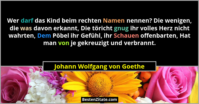 Wer darf das Kind beim rechten Namen nennen? Die wenigen, die was davon erkannt, Die töricht gnug ihr volles Herz nicht w... - Johann Wolfgang von Goethe