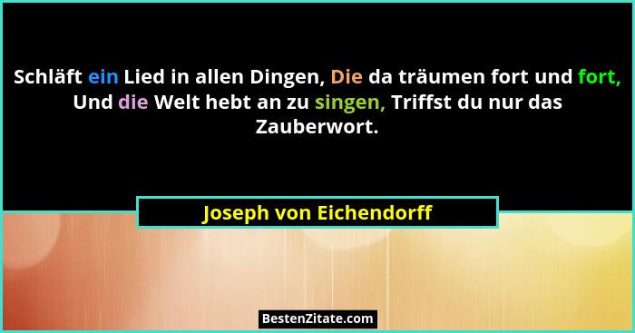 Schläft ein Lied in allen Dingen, Die da träumen fort und fort, Und die Welt hebt an zu singen, Triffst du nur das Zauberwort... - Joseph von Eichendorff