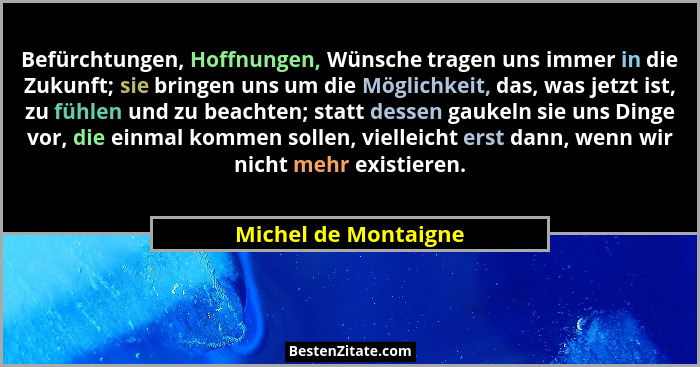 Befürchtungen, Hoffnungen, Wünsche tragen uns immer in die Zukunft; sie bringen uns um die Möglichkeit, das, was jetzt ist, zu f... - Michel de Montaigne