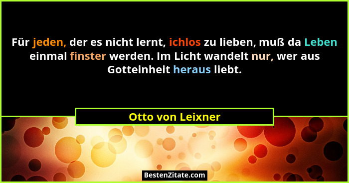 Für jeden, der es nicht lernt, ichlos zu lieben, muß da Leben einmal finster werden. Im Licht wandelt nur, wer aus Gotteinheit hera... - Otto von Leixner