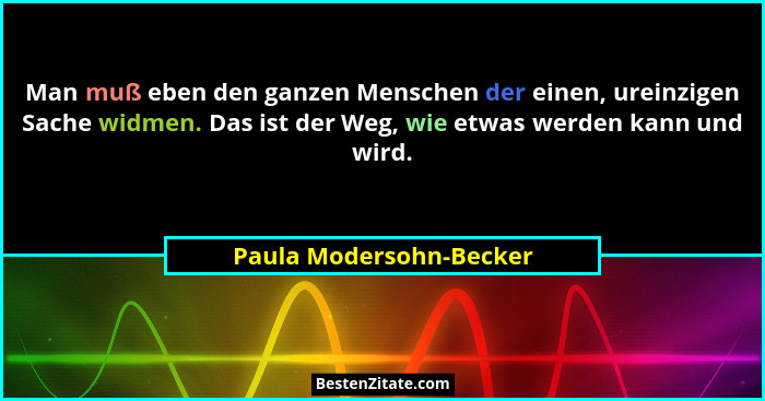 Man muß eben den ganzen Menschen der einen, ureinzigen Sache widmen. Das ist der Weg, wie etwas werden kann und wird.... - Paula Modersohn-Becker