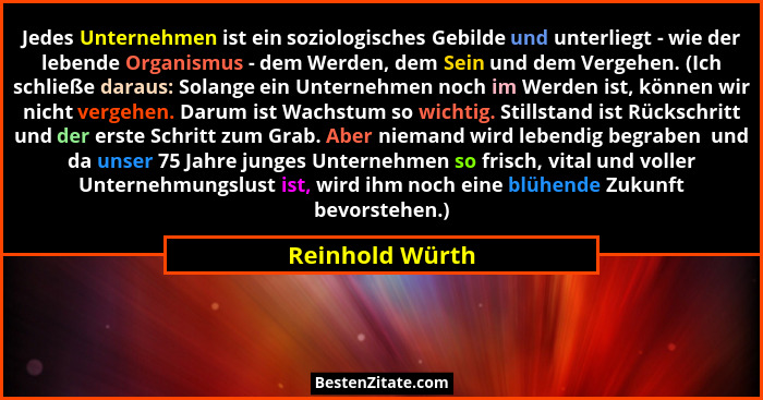 Jedes Unternehmen ist ein soziologisches Gebilde und unterliegt - wie der lebende Organismus - dem Werden, dem Sein und dem Vergehen.... - Reinhold Würth