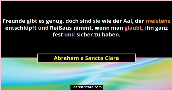 Freunde gibt es genug, doch sind sie wie der Aal, der meistens entschlüpft und Reißaus nimmt, wenn man glaubt, ihn ganz fest... - Abraham a Sancta Clara
