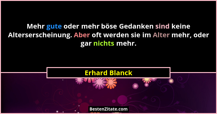 Mehr gute oder mehr böse Gedanken sind keine Alterserscheinung. Aber oft werden sie im Alter mehr, oder gar nichts mehr.... - Erhard Blanck