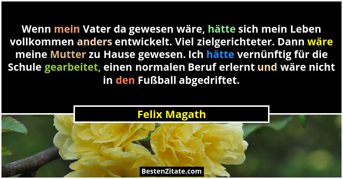 Wenn mein Vater da gewesen wäre, hätte sich mein Leben vollkommen anders entwickelt. Viel zielgerichteter. Dann wäre meine Mutter zu Ha... - Felix Magath