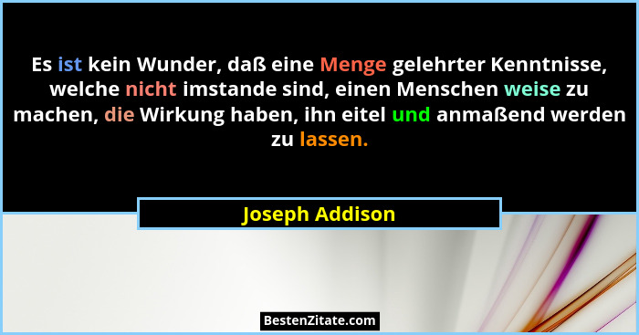 Es ist kein Wunder, daß eine Menge gelehrter Kenntnisse, welche nicht imstande sind, einen Menschen weise zu machen, die Wirkung habe... - Joseph Addison