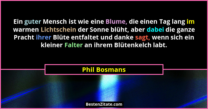 Ein guter Mensch ist wie eine Blume, die einen Tag lang im warmen Lichtschein der Sonne blüht, aber dabei die ganze Pracht ihrer Blüte... - Phil Bosmans