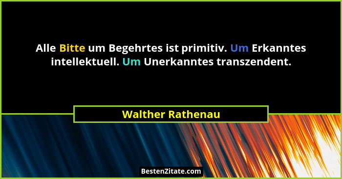 Alle Bitte um Begehrtes ist primitiv. Um Erkanntes intellektuell. Um Unerkanntes transzendent.... - Walther Rathenau