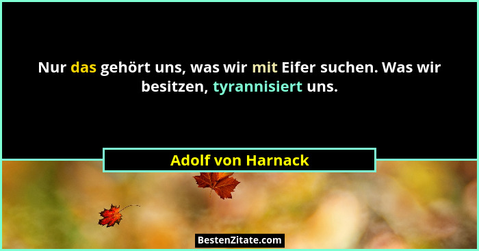Nur das gehört uns, was wir mit Eifer suchen. Was wir besitzen, tyrannisiert uns.... - Adolf von Harnack