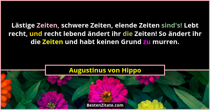 Lästige Zeiten, schwere Zeiten, elende Zeiten sind's! Lebt recht, und recht lebend ändert ihr die Zeiten! So ändert ihr die... - Augustinus von Hippo