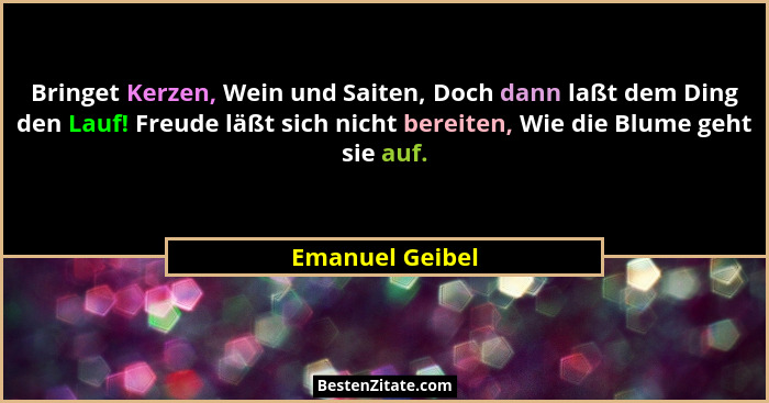 Bringet Kerzen, Wein und Saiten, Doch dann laßt dem Ding den Lauf! Freude läßt sich nicht bereiten, Wie die Blume geht sie auf.... - Emanuel Geibel