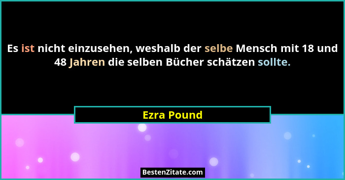 Es ist nicht einzusehen, weshalb der selbe Mensch mit 18 und 48 Jahren die selben Bücher schätzen sollte.... - Ezra Pound