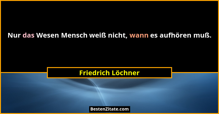 Nur das Wesen Mensch weiß nicht, wann es aufhören muß.... - Friedrich Löchner