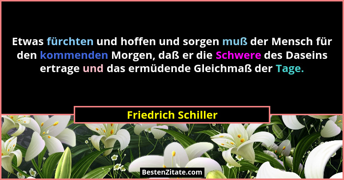 Etwas fürchten und hoffen und sorgen muß der Mensch für den kommenden Morgen, daß er die Schwere des Daseins ertrage und das ermü... - Friedrich Schiller