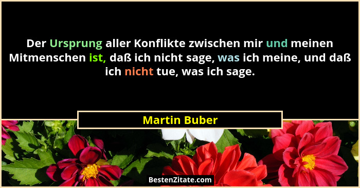Der Ursprung aller Konflikte zwischen mir und meinen Mitmenschen ist, daß ich nicht sage, was ich meine, und daß ich nicht tue, was ich... - Martin Buber