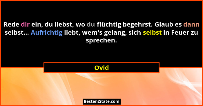 Rede dir ein, du liebst, wo du flüchtig begehrst. Glaub es dann selbst... Aufrichtig liebt, wem's gelang, sich selbst in Feuer zu sprechen.... - Ovid