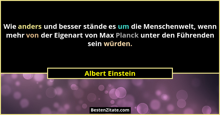 Wie anders und besser stände es um die Menschenwelt, wenn mehr von der Eigenart von Max Planck unter den Führenden sein würden.... - Albert Einstein