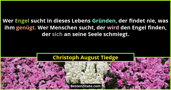 Wer Engel sucht in dieses Lebens Gründen, der findet nie, was ihm genügt. Wer Menschen sucht, der wird den Engel finden, der... - Christoph August Tiedge