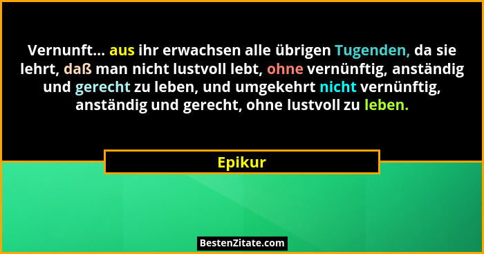 Vernunft... aus ihr erwachsen alle übrigen Tugenden, da sie lehrt, daß man nicht lustvoll lebt, ohne vernünftig, anständig und gerecht zu leb... - Epikur