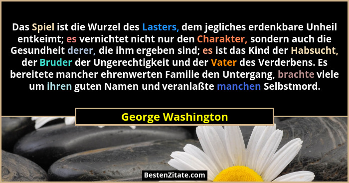 Das Spiel ist die Wurzel des Lasters, dem jegliches erdenkbare Unheil entkeimt; es vernichtet nicht nur den Charakter, sondern auc... - George Washington