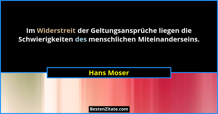 Im Widerstreit der Geltungsansprüche liegen die Schwierigkeiten des menschlichen Miteinanderseins.... - Hans Moser
