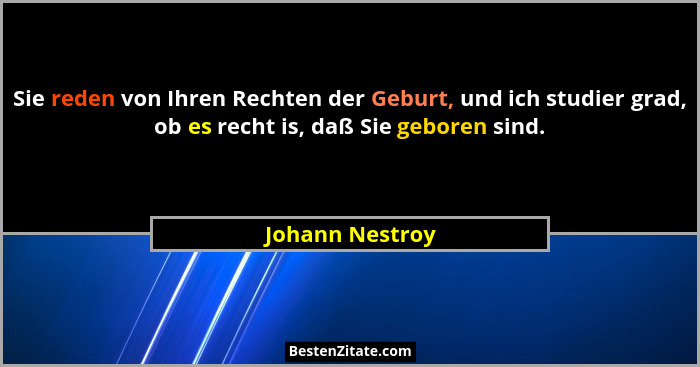 Sie reden von Ihren Rechten der Geburt, und ich studier grad, ob es recht is, daß Sie geboren sind.... - Johann Nestroy