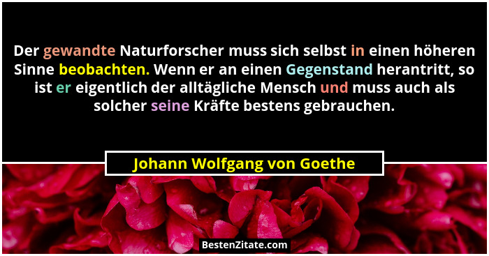 Der gewandte Naturforscher muss sich selbst in einen höheren Sinne beobachten. Wenn er an einen Gegenstand herantritt, so... - Johann Wolfgang von Goethe