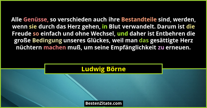 Alle Genüsse, so verschieden auch ihre Bestandteile sind, werden, wenn sie durch das Herz gehen, in Blut verwandelt. Darum ist die Freu... - Ludwig Börne