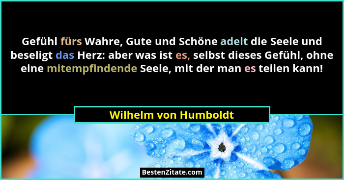 Gefühl fürs Wahre, Gute und Schöne adelt die Seele und beseligt das Herz: aber was ist es, selbst dieses Gefühl, ohne eine mite... - Wilhelm von Humboldt