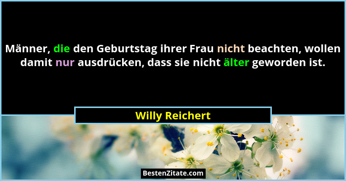 Männer, die den Geburtstag ihrer Frau nicht beachten, wollen damit nur ausdrücken, dass sie nicht älter geworden ist.... - Willy Reichert