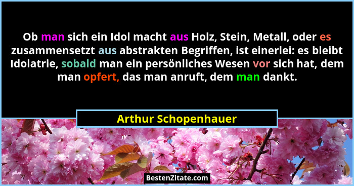 Ob man sich ein Idol macht aus Holz, Stein, Metall, oder es zusammensetzt aus abstrakten Begriffen, ist einerlei: es bleibt Idol... - Arthur Schopenhauer