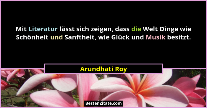 Mit Literatur lässt sich zeigen, dass die Welt Dinge wie Schönheit und Sanftheit, wie Glück und Musik besitzt.... - Arundhati Roy