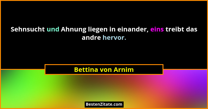 Sehnsucht und Ahnung liegen in einander, eins treibt das andre hervor.... - Bettina von Arnim