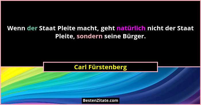 Wenn der Staat Pleite macht, geht natürlich nicht der Staat Pleite, sondern seine Bürger.... - Carl Fürstenberg