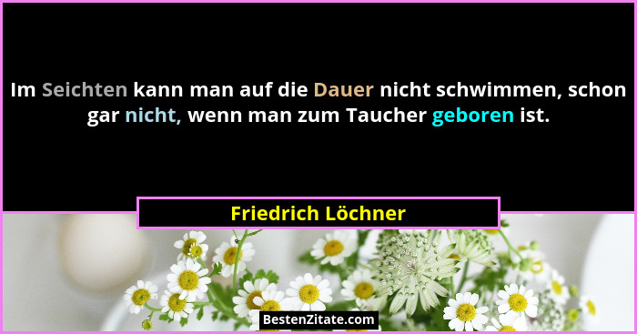 Im Seichten kann man auf die Dauer nicht schwimmen, schon gar nicht, wenn man zum Taucher geboren ist.... - Friedrich Löchner