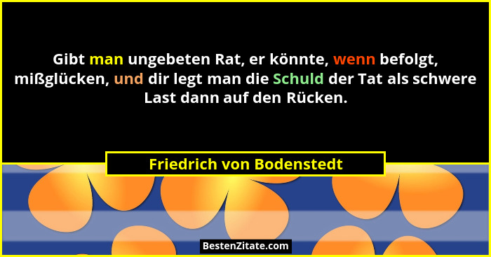 Gibt man ungebeten Rat, er könnte, wenn befolgt, mißglücken, und dir legt man die Schuld der Tat als schwere Last dann auf... - Friedrich von Bodenstedt