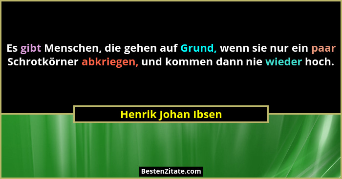 Es gibt Menschen, die gehen auf Grund, wenn sie nur ein paar Schrotkörner abkriegen, und kommen dann nie wieder hoch.... - Henrik Johan Ibsen