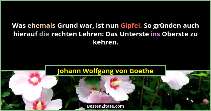 Was ehemals Grund war, ist nun Gipfel. So gründen auch hierauf die rechten Lehren: Das Unterste ins Oberste zu kehren.... - Johann Wolfgang von Goethe
