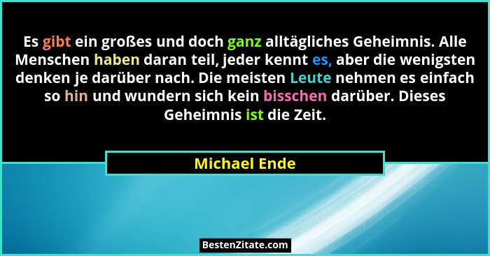 Es gibt ein großes und doch ganz alltägliches Geheimnis. Alle Menschen haben daran teil, jeder kennt es, aber die wenigsten denken je d... - Michael Ende