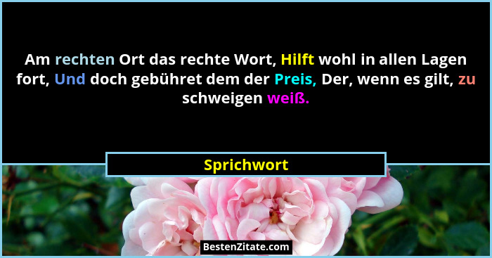 Am rechten Ort das rechte Wort, Hilft wohl in allen Lagen fort, Und doch gebühret dem der Preis, Der, wenn es gilt, zu schweigen weiß.... - Sprichwort
