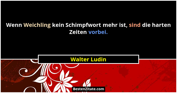 Wenn Weichling kein Schimpfwort mehr ist, sind die harten Zeiten vorbei.... - Walter Ludin