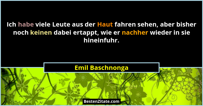 Ich habe viele Leute aus der Haut fahren sehen, aber bisher noch keinen dabei ertappt, wie er nachher wieder in sie hineinfuhr.... - Emil Baschnonga