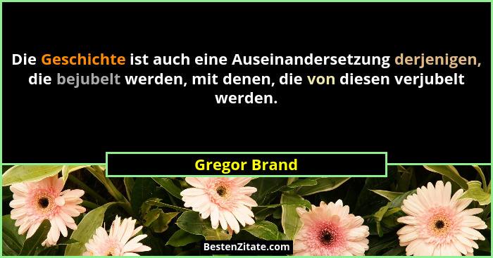Die Geschichte ist auch eine Auseinandersetzung derjenigen, die bejubelt werden, mit denen, die von diesen verjubelt werden.... - Gregor Brand